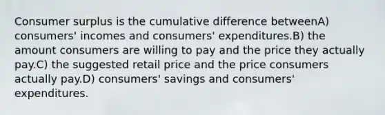 Consumer surplus is the cumulative difference betweenA) consumers' incomes and consumers' expenditures.B) the amount consumers are willing to pay and the price they actually pay.C) the suggested retail price and the price consumers actually pay.D) consumers' savings and consumers' expenditures.