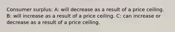 Consumer surplus: A: will decrease as a result of a price ceiling. B: will increase as a result of a price ceiling. C: can increase or decrease as a result of a price ceiling.