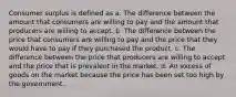 Consumer surplus is defined as a. The difference between the amount that consumers are willing to pay and the amount that producers are willing to accept. b. The difference between the price that consumers are willing to pay and the price that they would have to pay if they purchased the product. c. The difference between the price that producers are willing to accept and the price that is prevalent in the market. d. An excess of goods on the market because the price has been set too high by the government.