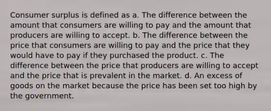 Consumer surplus is defined as a. The difference between the amount that consumers are willing to pay and the amount that producers are willing to accept. b. The difference between the price that consumers are willing to pay and the price that they would have to pay if they purchased the product. c. The difference between the price that producers are willing to accept and the price that is prevalent in the market. d. An excess of goods on the market because the price has been set too high by the government.