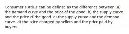 Consumer surplus can be defined as the difference between: a) the demand curve and the price of the good. b) the supply curve and the price of the good. c) the supply curve and the demand curve. d) the price charged by sellers and the price paid by buyers.