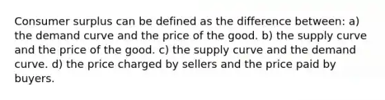 Consumer surplus can be defined as the difference between: a) the demand curve and the price of the good. b) the supply curve and the price of the good. c) the supply curve and the demand curve. d) the price charged by sellers and the price paid by buyers.