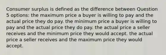 Consumer surplus is defined as the difference between Question 5 options: the maximum price a buyer is willing to pay and the actual price they do pay. the minimum price a buyer is willing to pay and the actual price they do pay. the actual price a seller receives and the minimum price they would accept. the actual price a seller receives and the maximum price they would accept.