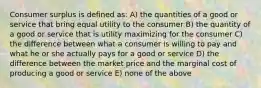 Consumer surplus is defined as: A) the quantities of a good or service that bring equal utility to the consumer B) the quantity of a good or service that is utility maximizing for the consumer C) the difference between what a consumer is willing to pay and what he or she actually pays for a good or service D) the difference between the market price and the marginal cost of producing a good or service E) none of the above