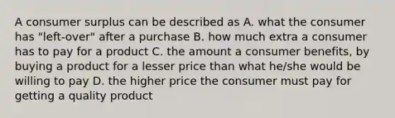 A <a href='https://www.questionai.com/knowledge/k77rlOEdsf-consumer-surplus' class='anchor-knowledge'>consumer surplus</a> can be described as A. what the consumer has "left-over" after a purchase B. how much extra a consumer has to pay for a product C. the amount a consumer benefits, by buying a product for a lesser price than what he/she would be willing to pay D. the higher price the consumer must pay for getting a quality product