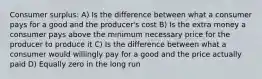 Consumer surplus: A) Is the difference between what a consumer pays for a good and the producer's cost B) Is the extra money a consumer pays above the minimum necessary price for the producer to produce it C) Is the difference between what a consumer would willingly pay for a good and the price actually paid D) Equally zero in the long run