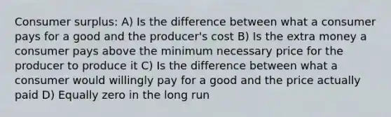 Consumer surplus: A) Is the difference between what a consumer pays for a good and the producer's cost B) Is the extra money a consumer pays above the minimum necessary price for the producer to produce it C) Is the difference between what a consumer would willingly pay for a good and the price actually paid D) Equally zero in the long run