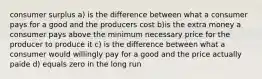 consumer surplus a) is the difference between what a consumer pays for a good and the producers cost b)is the extra money a consumer pays above the minimum necessary price for the producer to produce it c) is the difference between what a consumer would willingly pay for a good and the price actually paide d) equals zero in the long run