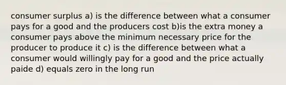 <a href='https://www.questionai.com/knowledge/k77rlOEdsf-consumer-surplus' class='anchor-knowledge'>consumer surplus</a> a) is the difference between what a consumer pays for a good and the producers cost b)is the extra money a consumer pays above the minimum necessary price for the producer to produce it c) is the difference between what a consumer would willingly pay for a good and the price actually paide d) equals zero in the long run