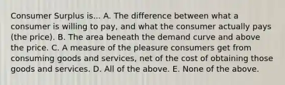 Consumer Surplus is... A. The difference between what a consumer is willing to pay, and what the consumer actually pays (the price). B. The area beneath the demand curve and above the price. C. A measure of the pleasure consumers get from consuming goods and services, net of the cost of obtaining those goods and services. D. All of the above. E. None of the above.