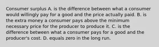 Consumer surplus A. is the difference between what a consumer would willingly pay for a good and the price actually paid. B. is the extra money a consumer pays above the minimum necessary price for the producer to produce it. C. is the difference between what a consumer pays for a good and the producer's cost. D. equals zero in the long run.