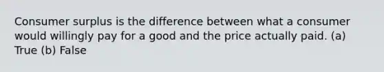 Consumer surplus is the difference between what a consumer would willingly pay for a good and the price actually paid. (a) True (b) False