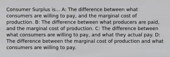 Consumer Surplus is... A: The difference between what consumers are willing to pay, and the marginal cost of production. B: The difference between what producers are paid, and the marginal cost of production. C: The difference between what consumers are willing to pay, and what they actual pay. D: The difference between the marginal cost of production and what consumers are willing to pay.