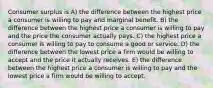 Consumer surplus is A) the difference between the highest price a consumer is willing to pay and marginal benefit. B) the difference between the highest price a consumer is willing to pay and the price the consumer actually pays. C) the highest price a consumer is willing to pay to consume a good or service. D) the difference between the lowest price a firm would be willing to accept and the price it actually receives. E) the difference between the highest price a consumer is willing to pay and the lowest price a firm would be willing to accept.