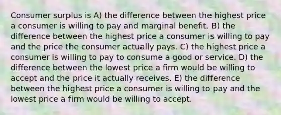 Consumer surplus is A) the difference between the highest price a consumer is willing to pay and marginal benefit. B) the difference between the highest price a consumer is willing to pay and the price the consumer actually pays. C) the highest price a consumer is willing to pay to consume a good or service. D) the difference between the lowest price a firm would be willing to accept and the price it actually receives. E) the difference between the highest price a consumer is willing to pay and the lowest price a firm would be willing to accept.