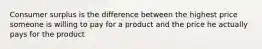 Consumer surplus is the difference between the highest price someone is willing to pay for a product and the price he actually pays for the product