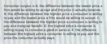 Consumer surplus is A. the difference between the lowest price a firm would be willing to accept and the price it actually receives. B. the difference between the highest price a consumer is willing to pay and the lowest price a firm would be willing to accept. C. the difference between the highest price a consumer is willing to pay and marginal benefit. D. the highest price a consumer is willing to pay to consume a good or service. E. the difference between the highest price a consumer is willing to pay and the price the consumer actually pays.