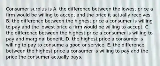 Consumer surplus is A. the difference between the lowest price a firm would be willing to accept and the price it actually receives. B. the difference between the highest price a consumer is willing to pay and the lowest price a firm would be willing to accept. C. the difference between the highest price a consumer is willing to pay and marginal benefit. D. the highest price a consumer is willing to pay to consume a good or service. E. the difference between the highest price a consumer is willing to pay and the price the consumer actually pays.