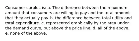 Consumer surplus is: a. The difference between the maximum amount that consumers are willing to pay and the total amount that they actually pay. b. the difference between total utility and total expenditure. c. represented graphically by the area under the demand curve, but above the price line. d. all of the above. e. none of the above.