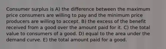 Consumer surplus is A) the difference between the maximum price consumers are willing to pay and the minimum price producers are willing to accept. B) the excess of the benefit received from a good over the amount paid for it. C) the total value to consumers of a good. D) equal to the area under the demand curve. E) the total amount paid for a good.