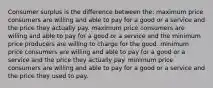 Consumer surplus is the difference between the: maximum price consumers are willing and able to pay for a good or a service and the price they actually pay. maximum price consumers are willing and able to pay for a good or a service and the minimum price producers are willing to charge for the good. minimum price consumers are willing and able to pay for a good or a service and the price they actually pay. minimum price consumers are willing and able to pay for a good or a service and the price they used to pay.