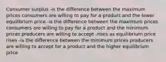 Consumer surplus -is the difference between the maximum prices consumers are willing to pay for a product and the lower equilibrium price -is the difference between the maximum prices consumers are willing to pay for a product and the minimum prices producers are willing to accept -rises as equilibrium price rises -is the difference between the minimum prices producers are willing to accept for a product and the higher equilibrium price