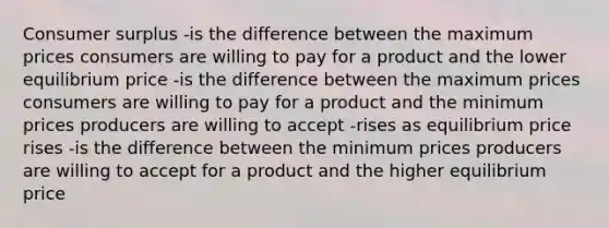 Consumer surplus -is the difference between the maximum prices consumers are willing to pay for a product and the lower equilibrium price -is the difference between the maximum prices consumers are willing to pay for a product and the minimum prices producers are willing to accept -rises as equilibrium price rises -is the difference between the minimum prices producers are willing to accept for a product and the higher equilibrium price