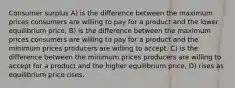 Consumer surplus A) is the difference between the maximum prices consumers are willing to pay for a product and the lower equilibrium price, B) is the difference between the maximum prices consumers are willing to pay for a product and the minimum prices producers are willing to accept. C) is the difference between the minimum prices producers are willing to accept for a product and the higher equilibrium price, D) rises as equilibrium price rises.