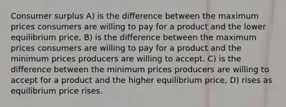 Consumer surplus A) is the difference between the maximum prices consumers are willing to pay for a product and the lower equilibrium price, B) is the difference between the maximum prices consumers are willing to pay for a product and the minimum prices producers are willing to accept. C) is the difference between the minimum prices producers are willing to accept for a product and the higher equilibrium price, D) rises as equilibrium price rises.