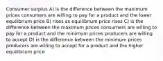 Consumer surplus A) is the difference between the maximum prices consumers are willing to pay for a product and the lower equilibrium price B) rises as equilibrium price rises C) is the difference between the maximum prices consumers are willing to pay for a product and the minimum prices producers are willing to accept D) is the difference between the minimum prices producers are willing to accept for a product and the higher equilibrium price