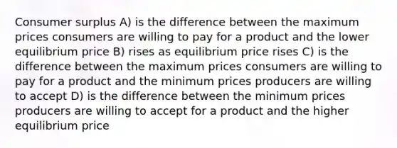 Consumer surplus A) is the difference between the maximum prices consumers are willing to pay for a product and the lower equilibrium price B) rises as equilibrium price rises C) is the difference between the maximum prices consumers are willing to pay for a product and the minimum prices producers are willing to accept D) is the difference between the minimum prices producers are willing to accept for a product and the higher equilibrium price