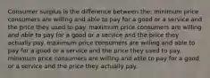 Consumer surplus is the difference between the: minimum price consumers are willing and able to pay for a good or a service and the price they used to pay. maximum price consumers are willing and able to pay for a good or a service and the price they actually pay. maximum price consumers are willing and able to pay for a good or a service and the price they used to pay. minimum price consumers are willing and able to pay for a good or a service and the price they actually pay.