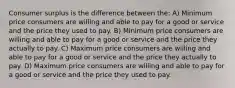 Consumer surplus is the difference between the: A) Minimum price consumers are willing and able to pay for a good or service and the price they used to pay. B) Minimum price consumers are willing and able to pay for a good or service and the price they actually to pay. C) Maximum price consumers are willing and able to pay for a good or service and the price they actually to pay. D) Maximum price consumers are willing and able to pay for a good or service and the price they used to pay.