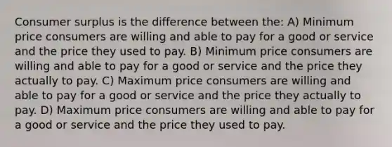 <a href='https://www.questionai.com/knowledge/k77rlOEdsf-consumer-surplus' class='anchor-knowledge'>consumer surplus</a> is the difference between the: A) Minimum price consumers are willing and able to pay for a good or service and the price they used to pay. B) Minimum price consumers are willing and able to pay for a good or service and the price they actually to pay. C) Maximum price consumers are willing and able to pay for a good or service and the price they actually to pay. D) Maximum price consumers are willing and able to pay for a good or service and the price they used to pay.