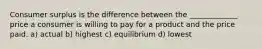 Consumer surplus is the difference between the _____________ price a consumer is willing to pay for a product and the price paid. a) actual b) highest c) equilibrium d) lowest