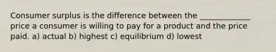 Consumer surplus is the difference between the _____________ price a consumer is willing to pay for a product and the price paid. a) actual b) highest c) equilibrium d) lowest