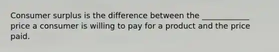 <a href='https://www.questionai.com/knowledge/k77rlOEdsf-consumer-surplus' class='anchor-knowledge'>consumer surplus</a> is the difference between the ____________ price a consumer is willing to pay for a product and the price paid.