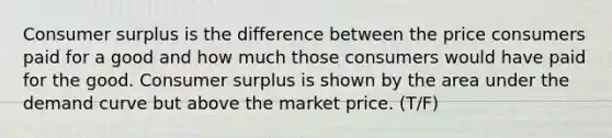 Consumer surplus is the difference between the price consumers paid for a good and how much those consumers would have paid for the good. Consumer surplus is shown by the area under the demand curve but above the market price. (T/F)