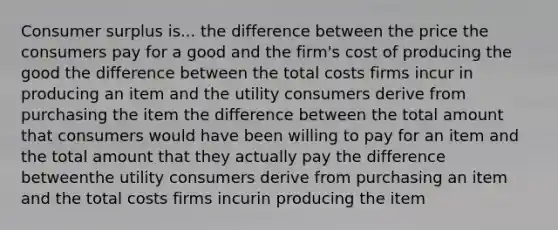 Consumer surplus is... the difference between the price the consumers pay for a good and the firm's cost of producing the good the difference between the total costs firms incur in producing an item and the utility consumers derive from purchasing the item the difference between the total amount that consumers would have been willing to pay for an item and the total amount that they actually pay the difference betweenthe utility consumers derive from purchasing an item and the total costs firms incurin producing the item