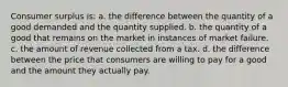 Consumer surplus is: a. the difference between the quantity of a good demanded and the quantity supplied. b. the quantity of a good that remains on the market in instances of market failure. c. the amount of revenue collected from a tax. d. the difference between the price that consumers are willing to pay for a good and the amount they actually pay.