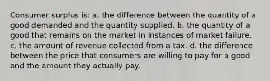 <a href='https://www.questionai.com/knowledge/k77rlOEdsf-consumer-surplus' class='anchor-knowledge'>consumer surplus</a> is: a. the difference between the quantity of a good demanded and the quantity supplied. b. the quantity of a good that remains on the market in instances of market failure. c. the amount of revenue collected from a tax. d. the difference between the price that consumers are willing to pay for a good and the amount they actually pay.