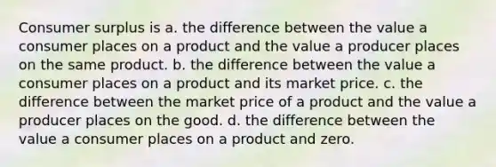 Consumer surplus is a. the difference between the value a consumer places on a product and the value a producer places on the same product. b. the difference between the value a consumer places on a product and its market price. c. the difference between the market price of a product and the value a producer places on the good. d. the difference between the value a consumer places on a product and zero.