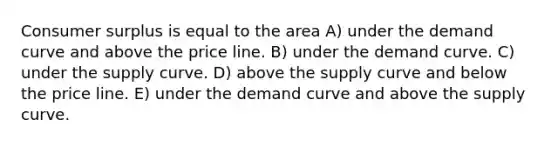 Consumer surplus is equal to the area A) under the demand curve and above the price line. B) under the demand curve. C) under the supply curve. D) above the supply curve and below the price line. E) under the demand curve and above the supply curve.