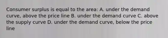 Consumer surplus is equal to the area: A. under the demand curve, above the price line B. under the demand curve C. above the supply curve D. under the demand curve, below the price line