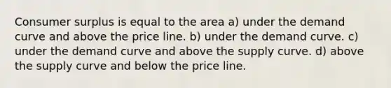 Consumer surplus is equal to the area a) under the demand curve and above the price line. b) under the demand curve. c) under the demand curve and above the supply curve. d) above the supply curve and below the price line.