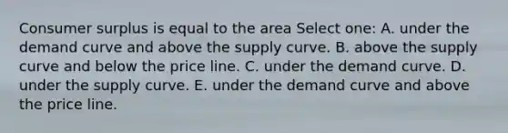 Consumer surplus is equal to the area Select one: A. under the demand curve and above the supply curve. B. above the supply curve and below the price line. C. under the demand curve. D. under the supply curve. E. under the demand curve and above the price line.