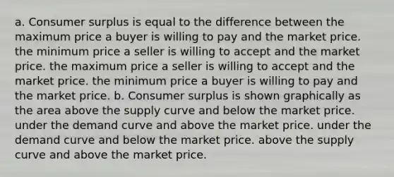 a. <a href='https://www.questionai.com/knowledge/k77rlOEdsf-consumer-surplus' class='anchor-knowledge'>consumer surplus</a> is equal to the difference between the maximum price a buyer is willing to pay and the market price. the minimum price a seller is willing to accept and the market price. the maximum price a seller is willing to accept and the market price. the minimum price a buyer is willing to pay and the market price. b. Consumer surplus is shown graphically as the area above the supply curve and below the market price. under the demand curve and above the market price. under the demand curve and below the market price. above the supply curve and above the market price.