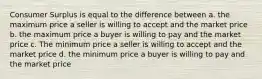 Consumer Surplus is equal to the difference between a. the maximum price a seller is willing to accept and the market price b. the maximum price a buyer is willing to pay and the market price c. The minimum price a seller is willing to accept and the market price d. the minimum price a buyer is willing to pay and the market price