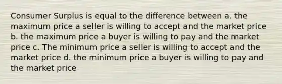 <a href='https://www.questionai.com/knowledge/k77rlOEdsf-consumer-surplus' class='anchor-knowledge'>consumer surplus</a> is equal to the difference between a. the maximum price a seller is willing to accept and the market price b. the maximum price a buyer is willing to pay and the market price c. The minimum price a seller is willing to accept and the market price d. the minimum price a buyer is willing to pay and the market price