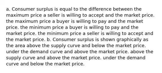 a. <a href='https://www.questionai.com/knowledge/k77rlOEdsf-consumer-surplus' class='anchor-knowledge'>consumer surplus</a> is equal to the difference between the maximum price a seller is willing to accept and the market price. the maximum price a buyer is willing to pay and the market price. the minimum price a buyer is willing to pay and the market price. the minimum price a seller is willing to accept and the market price. b. Consumer surplus is shown graphically as the area above the supply curve and below the market price. under the demand curve and above the market price. above the supply curve and above the market price. under the demand curve and below the market price.